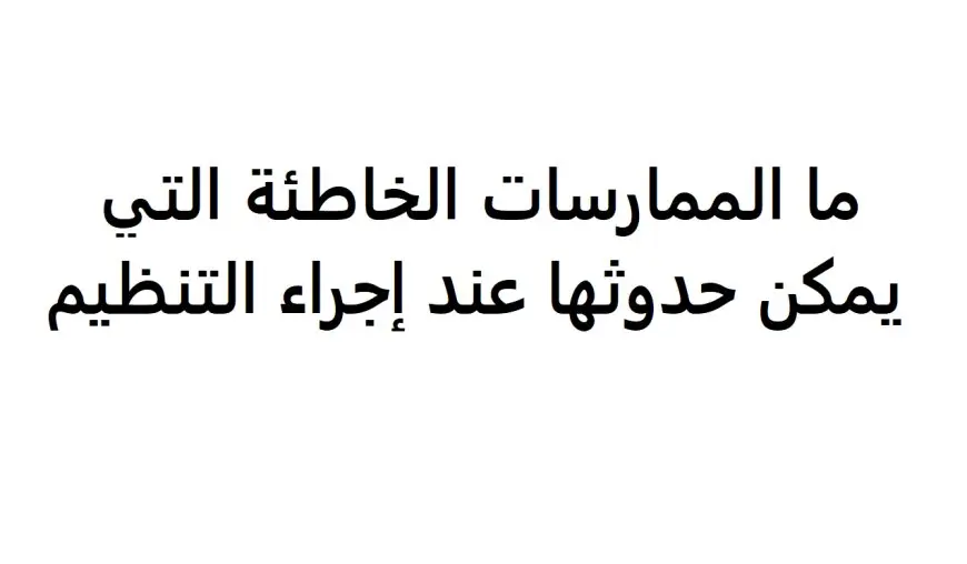 ما الممارسات الخاطئة التي يمكن حدوثها عند إجراء التنظيم